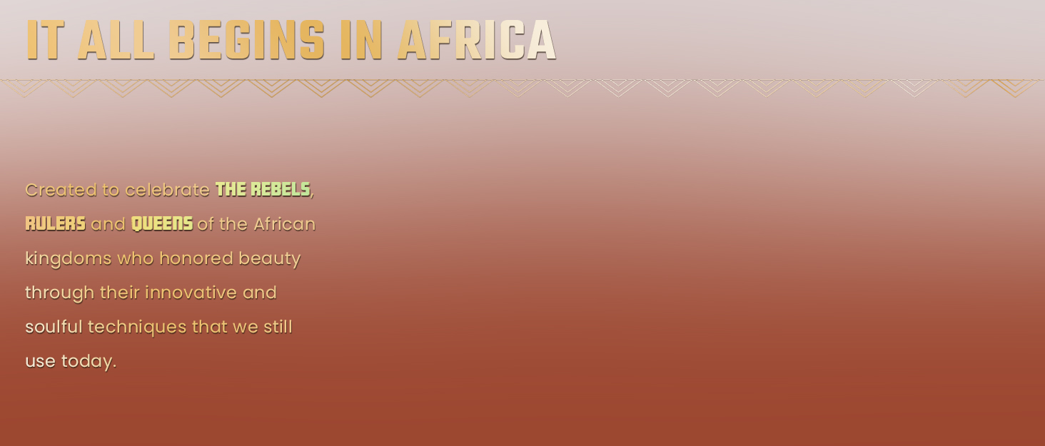 Created to celebrate the rebels, rulers, and queens of the African kingdoms who honored beauty