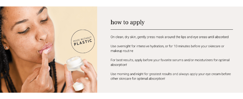 How to apply: On clean, dry skin, gently press mask around the lips and eye areas until absorbed.